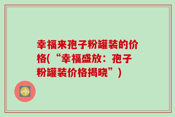 幸福来孢子粉罐装的价格(“幸福盛放：孢子粉罐装价格揭晓”)