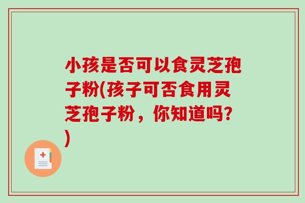 小孩是否可以食灵芝孢子粉(孩子可否食用灵芝孢子粉，你知道吗？)