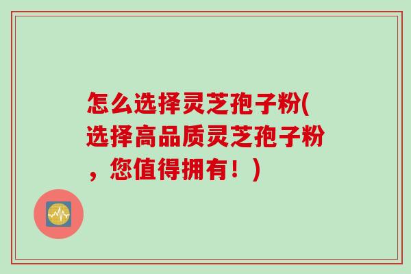 怎么选择灵芝孢子粉(选择高品质灵芝孢子粉，您值得拥有！)