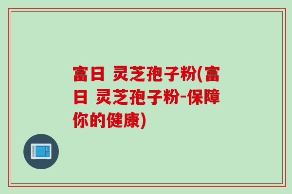 富日 灵芝孢子粉(富日 灵芝孢子粉-保障你的健康)