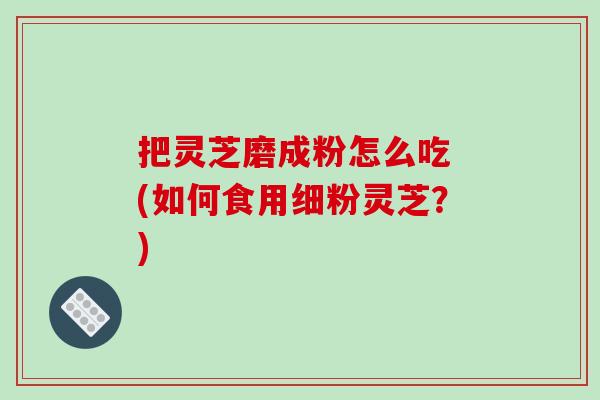 把灵芝磨成粉怎么吃 (如何食用细粉灵芝？)