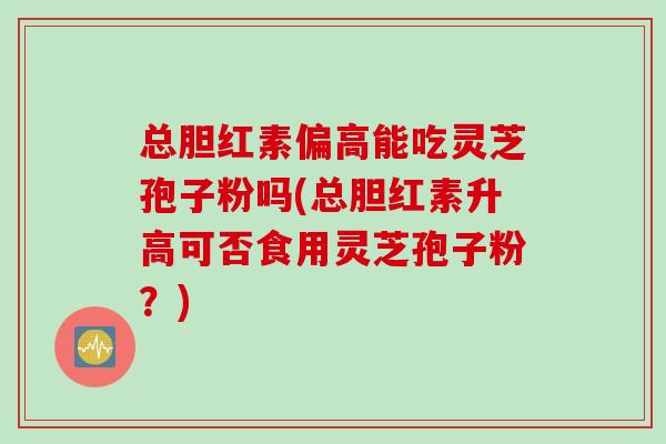 总胆红素偏高能吃灵芝孢子粉吗(总胆红素升高可否食用灵芝孢子粉？)