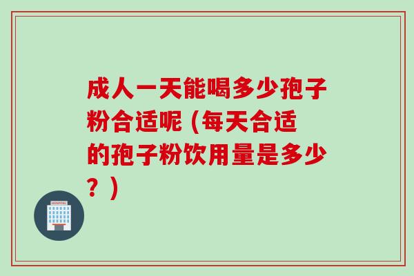 成人一天能喝多少孢子粉合适呢 (每天合适的孢子粉饮用量是多少？)