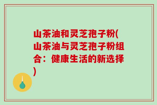 山茶油和灵芝孢子粉(山茶油与灵芝孢子粉组合：健康生活的新选择)