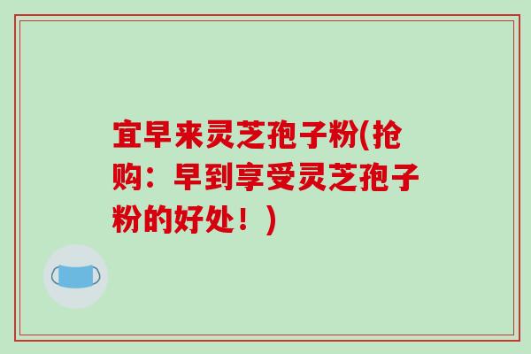 宜早来灵芝孢子粉(抢购：早到享受灵芝孢子粉的好处！)