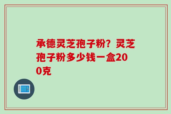 承德灵芝孢子粉？灵芝孢子粉多少钱一盒200克