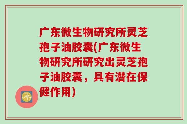 广东微生物研究所灵芝孢子油胶囊(广东微生物研究所研究出灵芝孢子油胶囊，具有潜在保健作用)