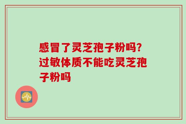 了灵芝孢子粉吗?体质不能吃灵芝孢子粉吗 了灵芝孢子粉吗?体质不能吃灵芝孢子粉吗