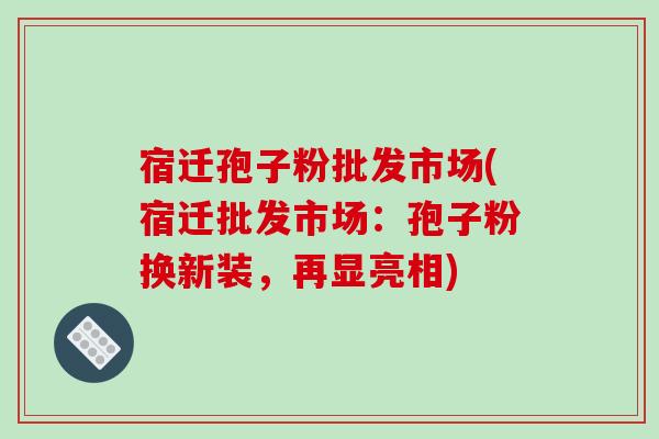 宿迁孢子粉批发市场(宿迁批发市场：孢子粉换新装，再显亮相)