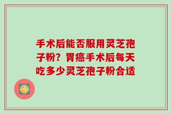 手术后能否服用灵芝孢子粉？胃癌手术后每天吃多少灵芝孢子粉合适