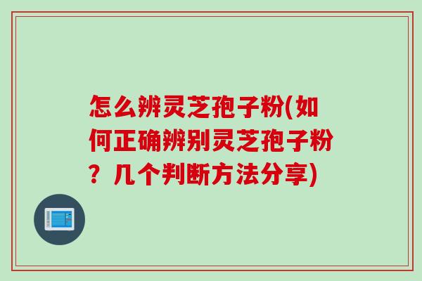 怎么辨灵芝孢子粉(如何正确辨别灵芝孢子粉?几个判断方法分享) 怎么辨灵芝孢子粉(如何正确辨别灵芝孢子粉?几个判断方法分享)