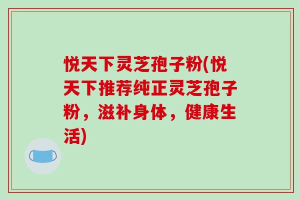 悦天下灵芝孢子粉(悦天下推荐纯正灵芝孢子粉，滋补身体，健康生活)
