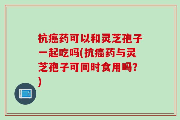 抗癌药可以和灵芝孢子一起吃吗(抗癌药与灵芝孢子可同时食用吗？)
