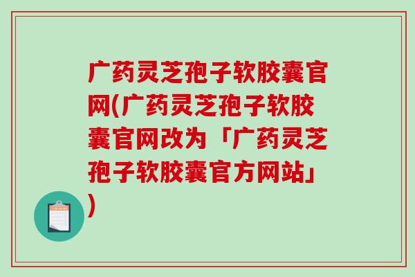 广药灵芝孢子软胶囊官网(广药灵芝孢子软胶囊官网改为「广药灵芝孢子软胶囊官方网站」)