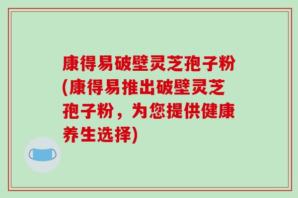 康得易破壁灵芝孢子粉(康得易推出破壁灵芝孢子粉，为您提供健康养生选择)