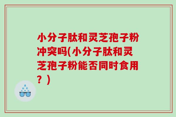 小分子肽和灵芝孢子粉冲突吗(小分子肽和灵芝孢子粉能否同时食用？)
