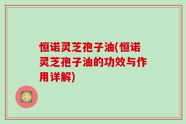 恒诺灵芝孢子油(恒诺灵芝孢子油的功效与作用详解)