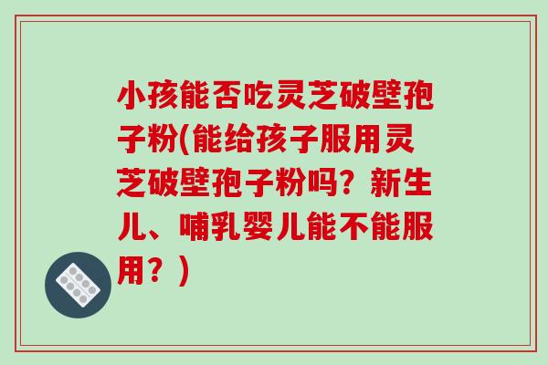 小孩能否吃灵芝破壁孢子粉(能给孩子服用灵芝破壁孢子粉吗？新生儿、哺乳婴儿能不能服用？)