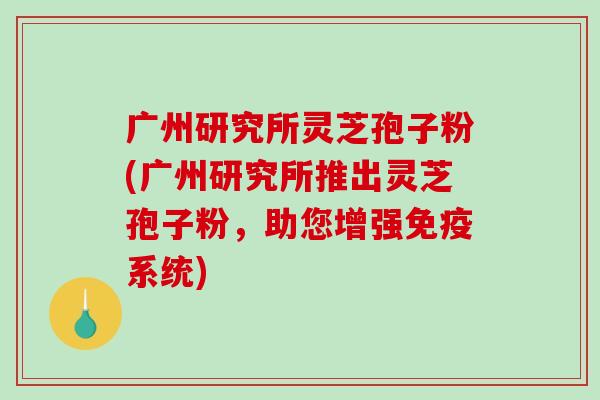 广州研究所灵芝孢子粉(广州研究所推出灵芝孢子粉，助您增强免疫系统)