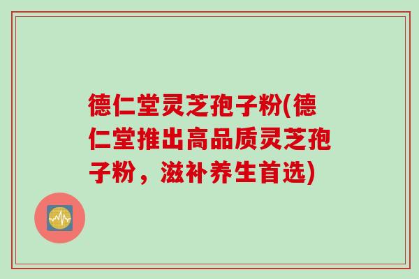 德仁堂灵芝孢子粉(德仁堂推出高品质灵芝孢子粉，滋补养生首选)