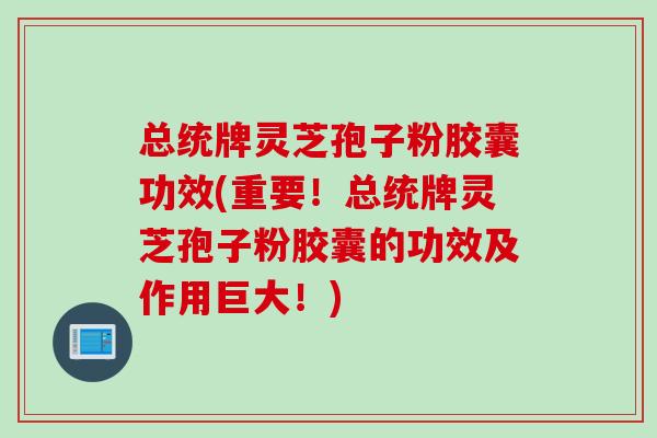 总统牌灵芝孢子粉胶囊功效(重要！总统牌灵芝孢子粉胶囊的功效及作用巨大！)