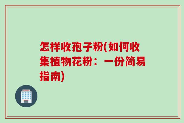怎样收孢子粉(如何收集植物花粉：一份简易指南)