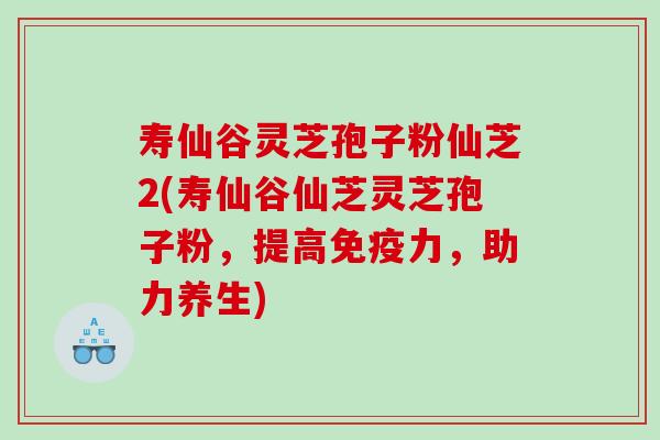 寿仙谷灵芝孢子粉仙芝2(寿仙谷仙芝灵芝孢子粉，提高免疫力，助力养生)