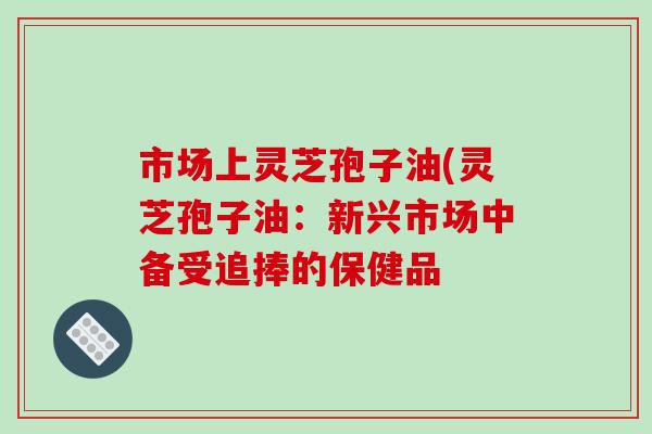 市场上灵芝孢子油(灵芝孢子油：新兴市场中备受追捧的保健品