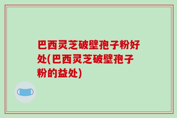 巴西灵芝破壁孢子粉好处(巴西灵芝破壁孢子粉的益处)