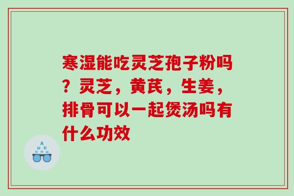 寒湿能吃灵芝孢子粉吗？灵芝，黄芪，生姜，排骨可以一起煲汤吗有什么功效