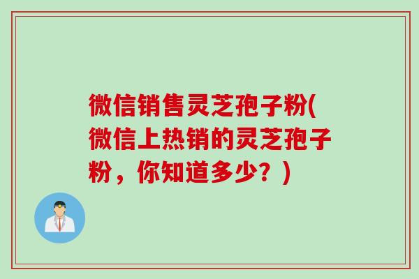 微信销售灵芝孢子粉(微信上热销的灵芝孢子粉，你知道多少？)