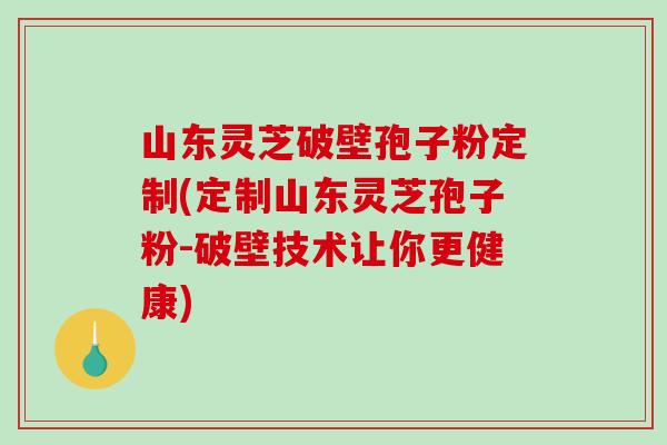 山东灵芝破壁孢子粉定制(定制山东灵芝孢子粉-破壁技术让你更健康)