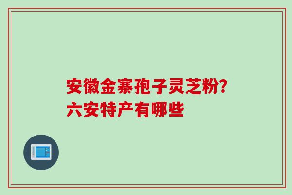 安徽金寨孢子灵芝粉？六安特产有哪些