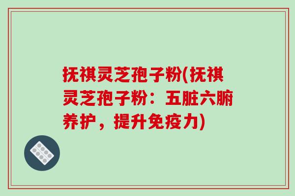 抚祺灵芝孢子粉(抚祺灵芝孢子粉：五脏六腑养护，提升免疫力)