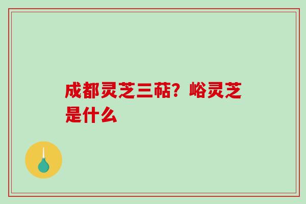 成都灵芝三萜？峪灵芝是什么