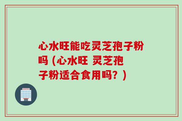 心水旺能吃灵芝孢子粉吗 (心水旺 灵芝孢子粉适合食用吗？)