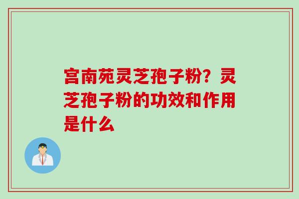 宫南苑灵芝孢子粉？灵芝孢子粉的功效和作用是什么