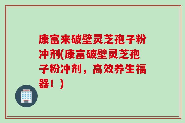 康富来破壁灵芝孢子粉冲剂(康富破壁灵芝孢子粉冲剂，高效养生福器！)