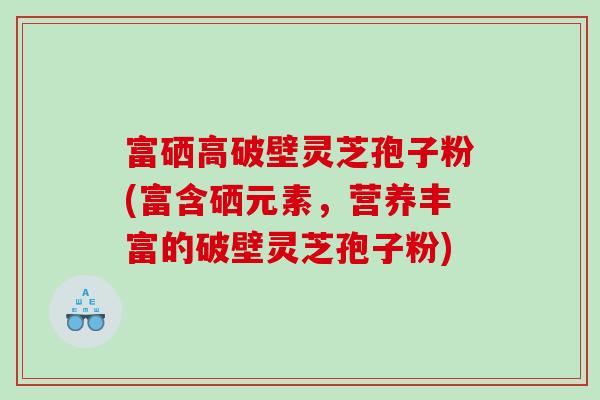 富硒高破壁灵芝孢子粉(富含硒元素，营养丰富的破壁灵芝孢子粉)