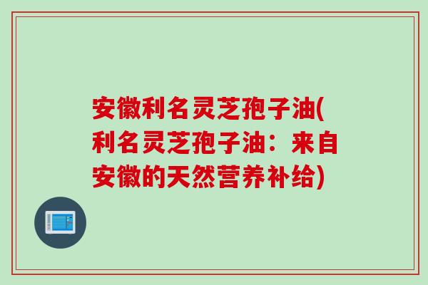 安徽利名灵芝孢子油(利名灵芝孢子油：来自安徽的天然营养补给)