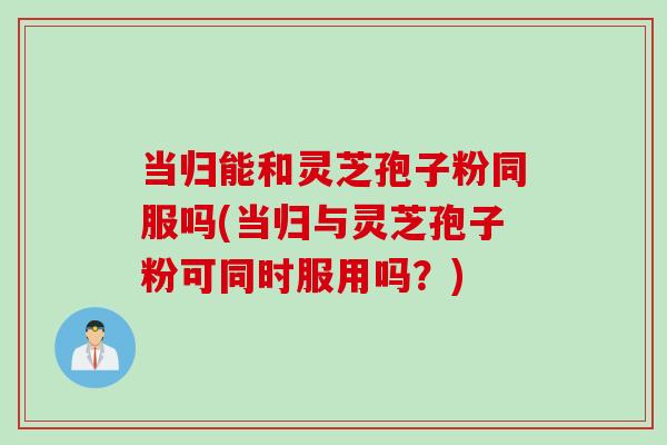 当归能和灵芝孢子粉同服吗(当归与灵芝孢子粉可同时服用吗？)