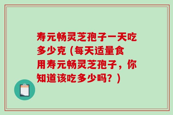 寿元畅灵芝孢子一天吃多少克 (每天适量食用寿元畅灵芝孢子，你知道该吃多少吗？)
