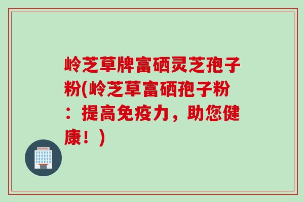 岭芝草牌富硒灵芝孢子粉(岭芝草富硒孢子粉：提高免疫力，助您健康！)