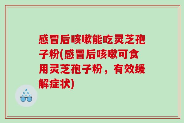感冒后咳嗽能吃灵芝孢子粉(感冒后咳嗽可食用灵芝孢子粉，有效缓解症状)
