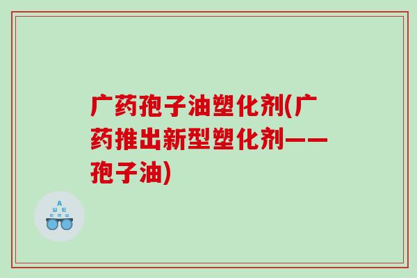 广药孢子油塑化剂(广药推出新型塑化剂——孢子油)