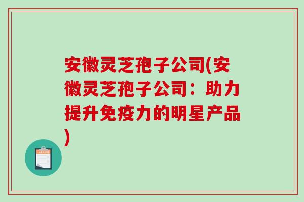安徽灵芝孢子公司(安徽灵芝孢子公司：助力提升免疫力的明星产品)