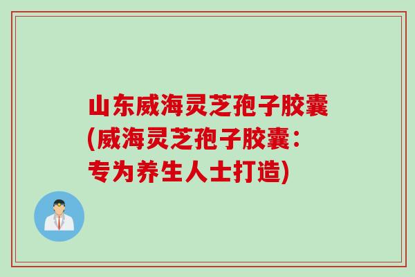 山东威海灵芝孢子胶囊(威海灵芝孢子胶囊：专为养生人士打造)