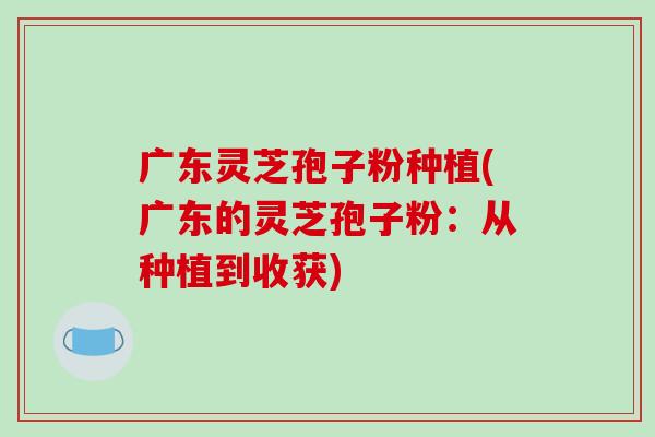 广东灵芝孢子粉种植(广东的灵芝孢子粉：从种植到收获)