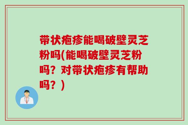 带状疱疹能喝破壁灵芝粉吗(能喝破壁灵芝粉吗？对带状疱疹有帮助吗？)