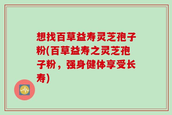 想找百草益寿灵芝孢子粉(百草益寿之灵芝孢子粉，强身健体享受长寿)